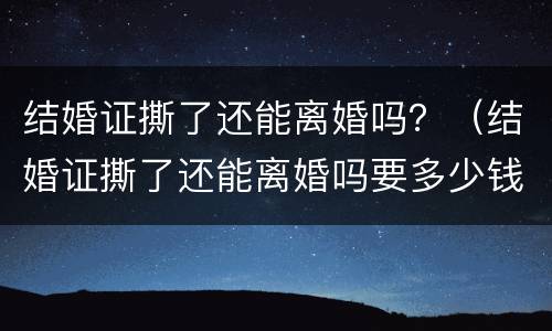 结婚证撕了还能离婚吗？（结婚证撕了还能离婚吗要多少钱）
