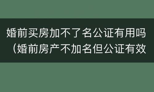 婚前买房加不了名公证有用吗（婚前房产不加名但公证有效吗）