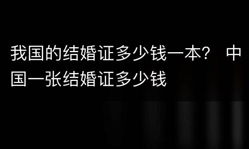 我国的结婚证多少钱一本？ 中国一张结婚证多少钱