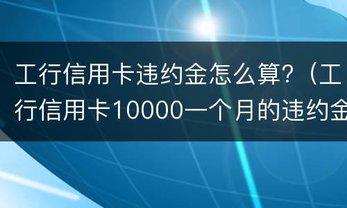 工行信用卡违约金怎么算?（工行信用卡10000一个月的违约金是多少）