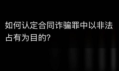 如何认定合同诈骗罪中以非法占有为目的？