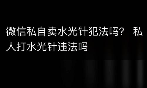 微信私自卖水光针犯法吗？ 私人打水光针违法吗