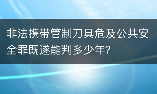 非法携带管制刀具危及公共安全罪既遂能判多少年？