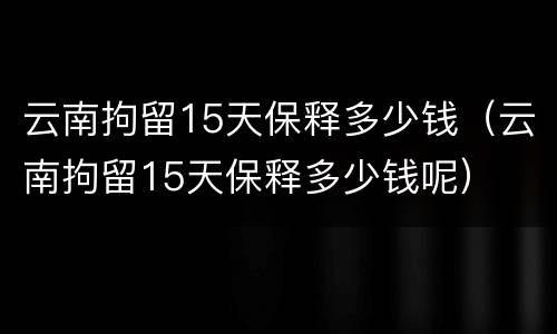 云南拘留15天保释多少钱（云南拘留15天保释多少钱呢）