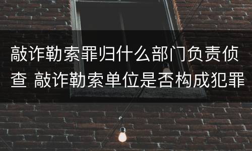 敲诈勒索罪归什么部门负责侦查 敲诈勒索单位是否构成犯罪