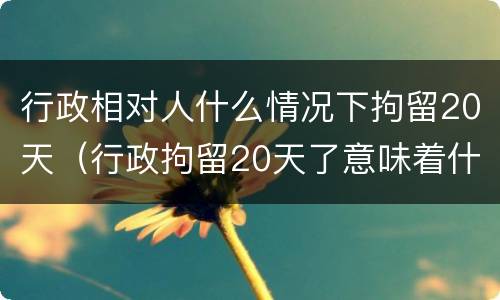 行政相对人什么情况下拘留20天（行政拘留20天了意味着什么）