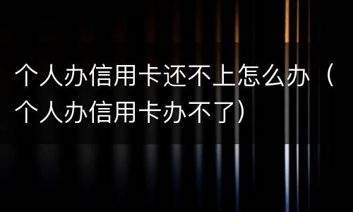 个人办信用卡还不上怎么办（个人办信用卡办不了）