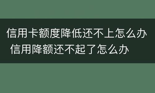 信用卡额度降低还不上怎么办 信用降额还不起了怎么办