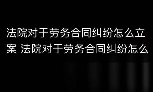 法院对于劳务合同纠纷怎么立案 法院对于劳务合同纠纷怎么立案起诉