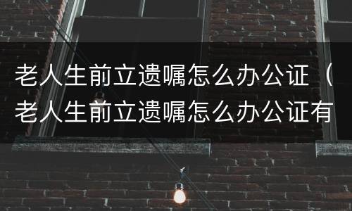 老人生前立遗嘱怎么办公证（老人生前立遗嘱怎么办公证有效）