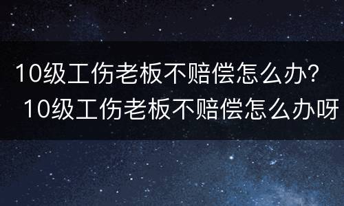 10级工伤老板不赔偿怎么办？ 10级工伤老板不赔偿怎么办呀