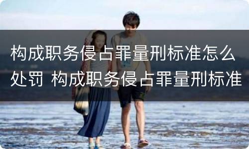 构成职务侵占罪量刑标准怎么处罚 构成职务侵占罪量刑标准怎么处罚的