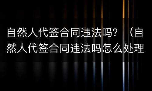 自然人代签合同违法吗？（自然人代签合同违法吗怎么处理）