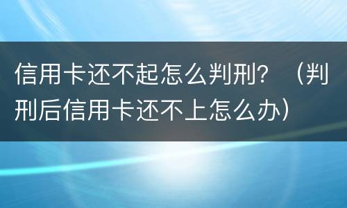 信用卡还不起怎么判刑？（判刑后信用卡还不上怎么办）