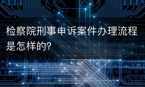 检察院刑事申诉案件办理流程是怎样的？