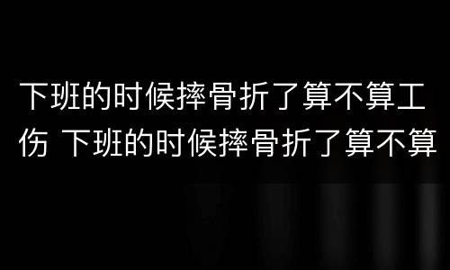 下班的时候摔骨折了算不算工伤 下班的时候摔骨折了算不算工伤呢
