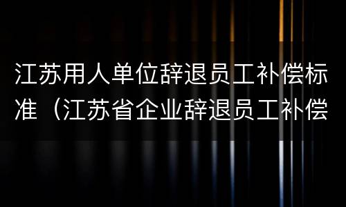 江苏用人单位辞退员工补偿标准（江苏省企业辞退员工补偿标准）