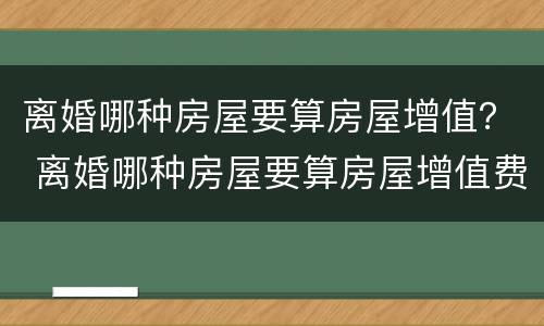 离婚哪种房屋要算房屋增值？ 离婚哪种房屋要算房屋增值费