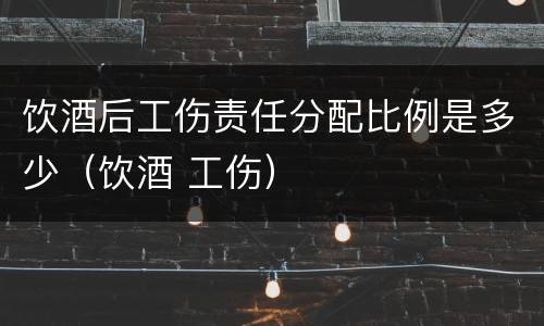 饮酒后工伤责任分配比例是多少（饮酒 工伤）
