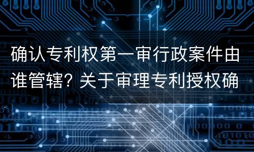 确认专利权第一审行政案件由谁管辖? 关于审理专利授权确权行政案件若干问题的规定