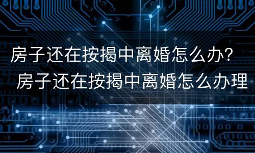 房子还在按揭中离婚怎么办？ 房子还在按揭中离婚怎么办理