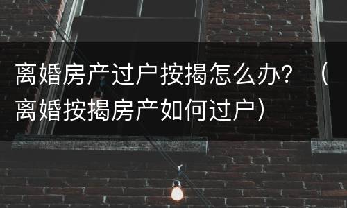离婚房产过户按揭怎么办？（离婚按揭房产如何过户）
