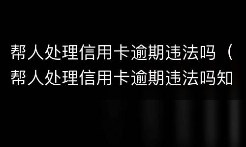 帮人处理信用卡逾期违法吗（帮人处理信用卡逾期违法吗知乎）