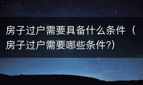 房子过户需要具备什么条件（房子过户需要哪些条件?）