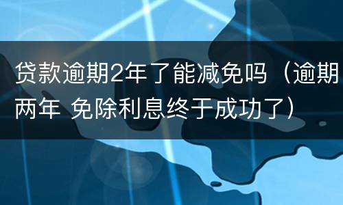 贷款逾期2年了能减免吗（逾期两年 免除利息终于成功了）