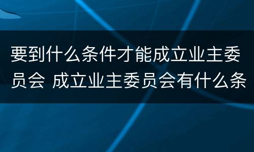 要到什么条件才能成立业主委员会 成立业主委员会有什么条件