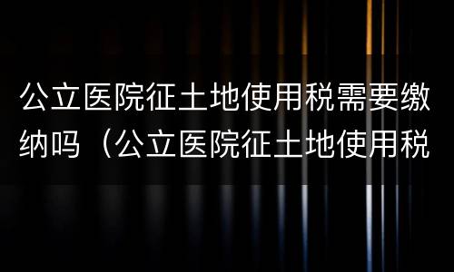 公立医院征土地使用税需要缴纳吗（公立医院征土地使用税需要缴纳吗北京）