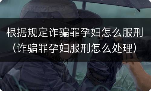 根据规定诈骗罪孕妇怎么服刑（诈骗罪孕妇服刑怎么处理）