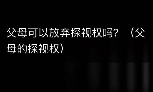 父母可以放弃探视权吗？（父母的探视权）