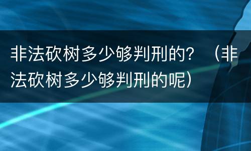 非法砍树多少够判刑的？（非法砍树多少够判刑的呢）