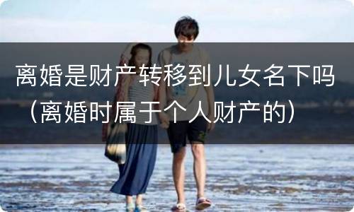 离婚是财产转移到儿女名下吗（离婚时属于个人财产的）