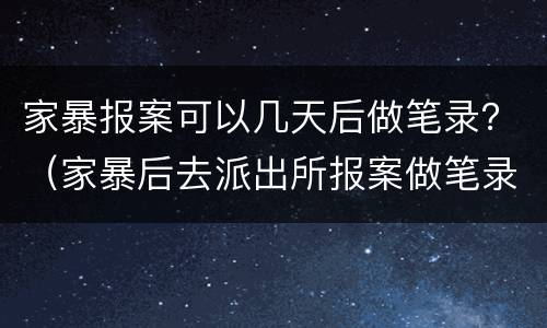 家暴报案可以几天后做笔录？（家暴后去派出所报案做笔录）