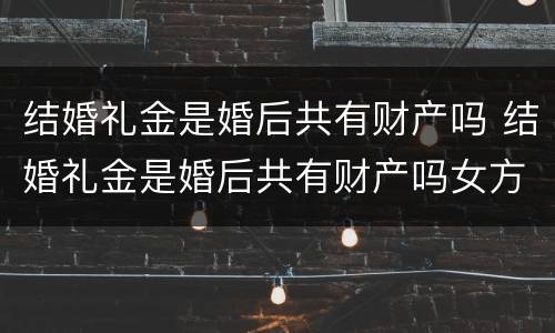 结婚礼金是婚后共有财产吗 结婚礼金是婚后共有财产吗女方