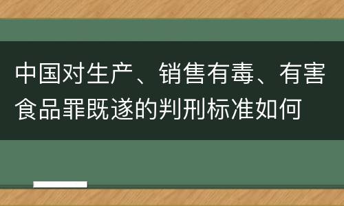 中国对生产、销售有毒、有害食品罪既遂的判刑标准如何