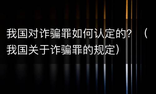 我国对诈骗罪如何认定的？（我国关于诈骗罪的规定）