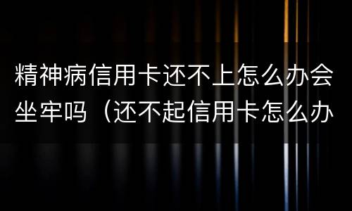 精神病信用卡还不上怎么办会坐牢吗（还不起信用卡怎么办会不会坐牢?）