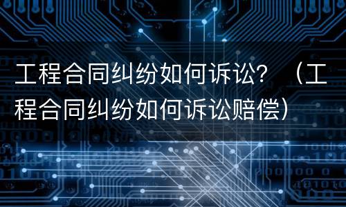 工程合同纠纷如何诉讼？（工程合同纠纷如何诉讼赔偿）