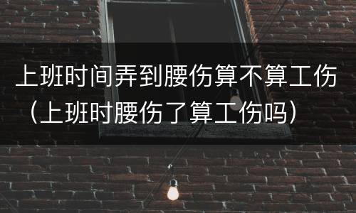 上班时间弄到腰伤算不算工伤（上班时腰伤了算工伤吗）