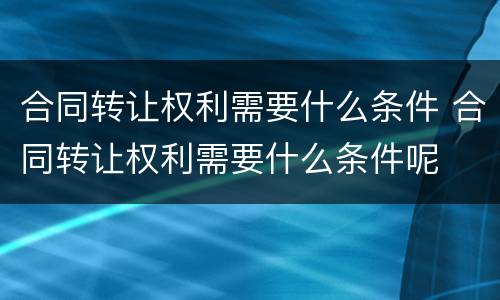 合同转让权利需要什么条件 合同转让权利需要什么条件呢