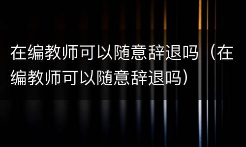 在编教师可以随意辞退吗（在编教师可以随意辞退吗）