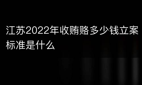 江苏2022年收贿赂多少钱立案标准是什么