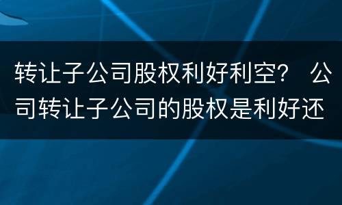 转让子公司股权利好利空？ 公司转让子公司的股权是利好还是利空