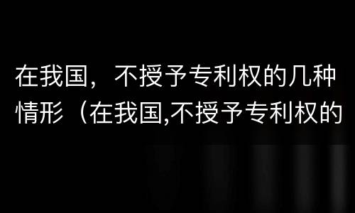 在我国，不授予专利权的几种情形（在我国,不授予专利权的几种情形是）