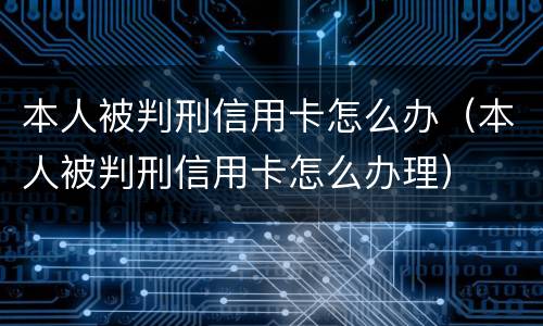 本人被判刑信用卡怎么办（本人被判刑信用卡怎么办理）