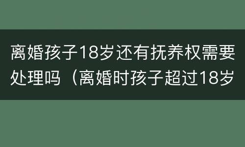 离婚孩子18岁还有抚养权需要处理吗（离婚时孩子超过18岁以后还存在抚养权吗）