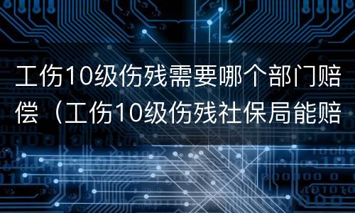 工伤10级伤残需要哪个部门赔偿（工伤10级伤残社保局能赔偿多少钱）